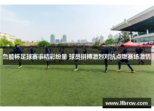 鲁能杯足球赛事精彩纷呈 球员拼搏激烈对抗点燃赛场激情